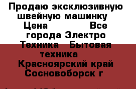 Продаю эксклюзивную швейную машинку › Цена ­ 13 900 - Все города Электро-Техника » Бытовая техника   . Красноярский край,Сосновоборск г.